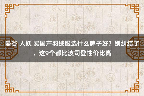 曼谷 人妖 买国产羽绒服选什么牌子好？别纠结了，这9个都比波司登性价比高