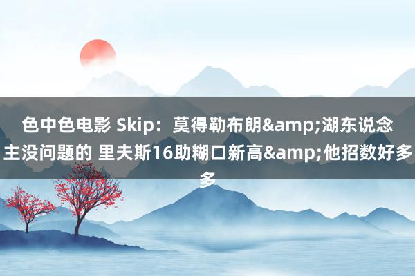 色中色电影 Skip：莫得勒布朗&湖东说念主没问题的 里夫斯16助糊口新高&他招数好多