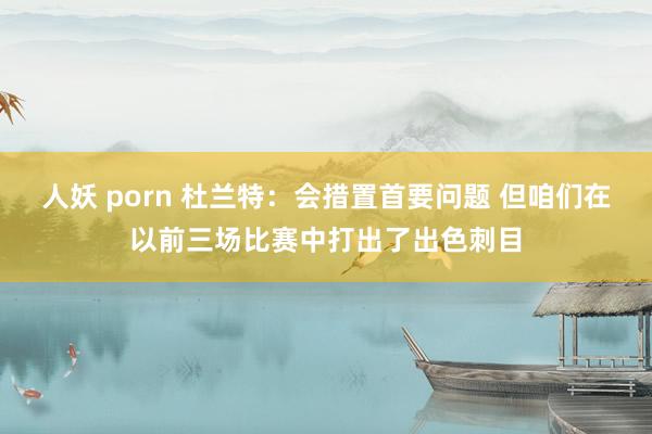 人妖 porn 杜兰特：会措置首要问题 但咱们在以前三场比赛中打出了出色刺目