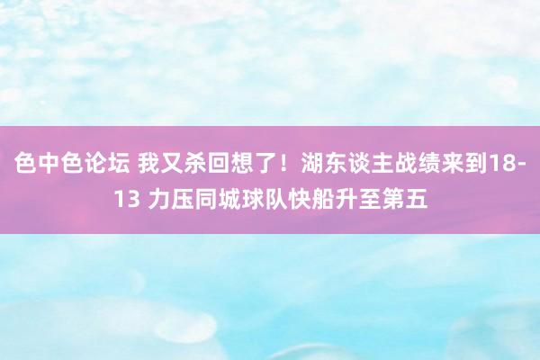 色中色论坛 我又杀回想了！湖东谈主战绩来到18-13 力压同城球队快船升至第五