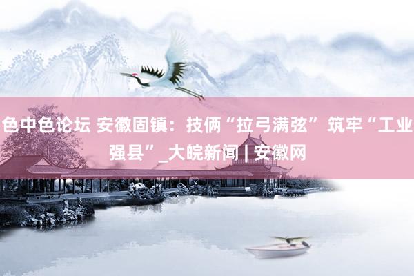 色中色论坛 安徽固镇：技俩“拉弓满弦” 筑牢“工业强县”_大皖新闻 | 安徽网