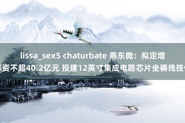 lissa_sex5 chaturbate 燕东微：拟定增募资不超40.2亿元 投建12英寸集成电路芯片坐褥线技俩