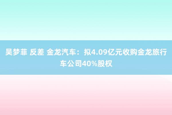 吴梦菲 反差 金龙汽车：拟4.09亿元收购金龙旅行车公司40%股权