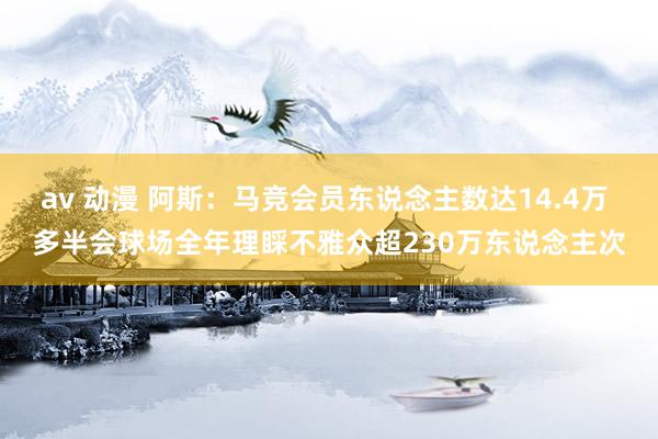 av 动漫 阿斯：马竞会员东说念主数达14.4万 多半会球场全年理睬不雅众超230万东说念主次