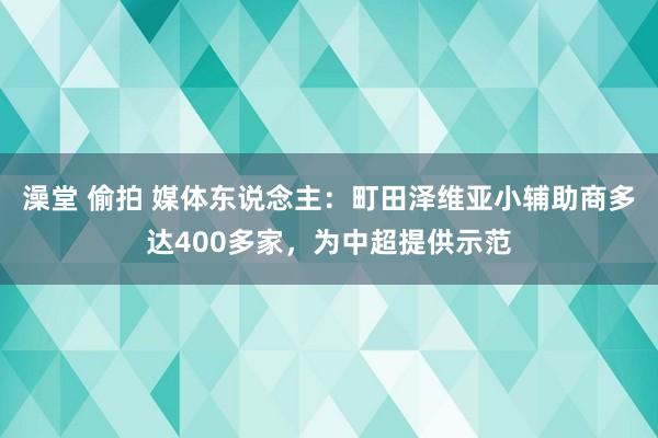 澡堂 偷拍 媒体东说念主：町田泽维亚小辅助商多达400多家，为中超提供示范