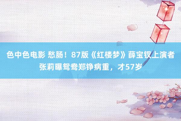 色中色电影 愁肠！87版《红楼梦》薛宝钗上演者张莉曝鸳鸯郑铮病重，才57岁