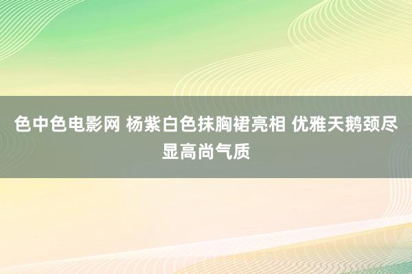 色中色电影网 杨紫白色抹胸裙亮相 优雅天鹅颈尽显高尚气质