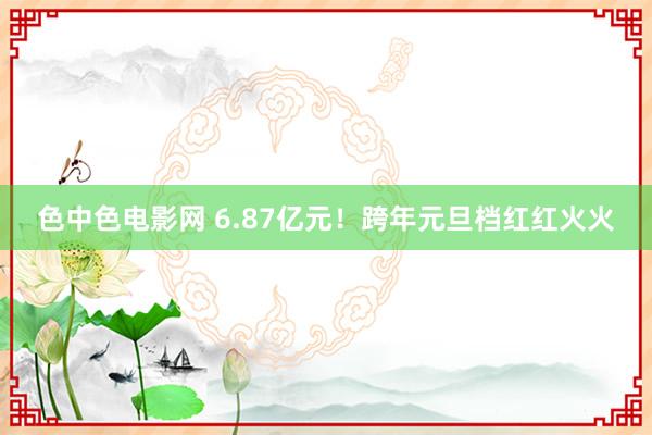 色中色电影网 6.87亿元！跨年元旦档红红火火