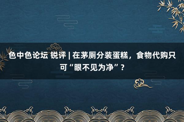 色中色论坛 锐评 | 在茅厕分装蛋糕，食物代购只可“眼不见为净”？