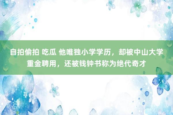 自拍偷拍 吃瓜 他唯独小学学历，却被中山大学重金聘用，还被钱钟书称为绝代奇才