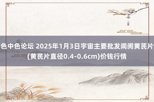 色中色论坛 2025年1月3日宇宙主要批发阛阓黄芪片(黄芪片直径0.4-0.6cm)价钱行情