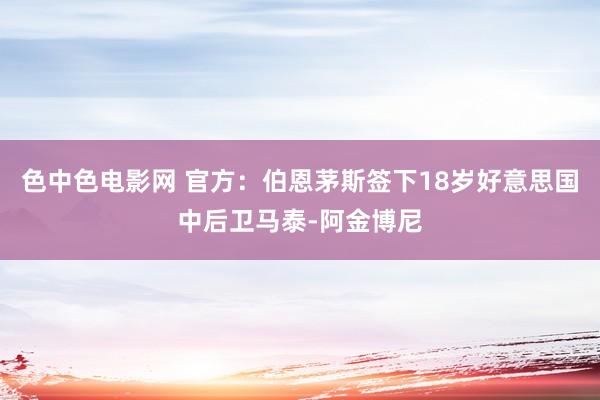 色中色电影网 官方：伯恩茅斯签下18岁好意思国中后卫马泰-阿金博尼