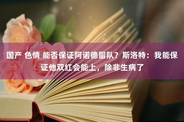 国产 色情 能否保证阿诺德留队？斯洛特：我能保证他双红会能上，除非生病了