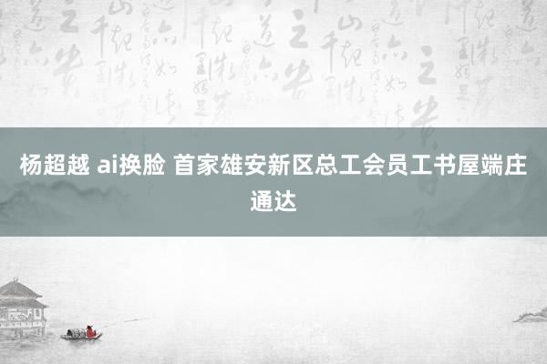 杨超越 ai换脸 首家雄安新区总工会员工书屋端庄通达