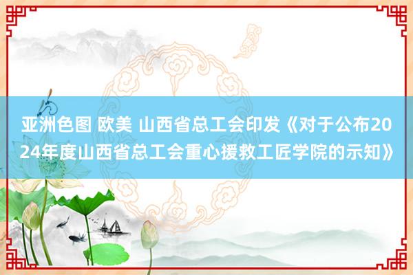 亚洲色图 欧美 山西省总工会印发《对于公布2024年度山西省总工会重心援救工匠学院的示知》