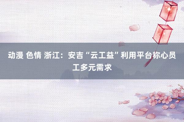 动漫 色情 浙江：安吉“云工益”利用平台称心员工多元需求