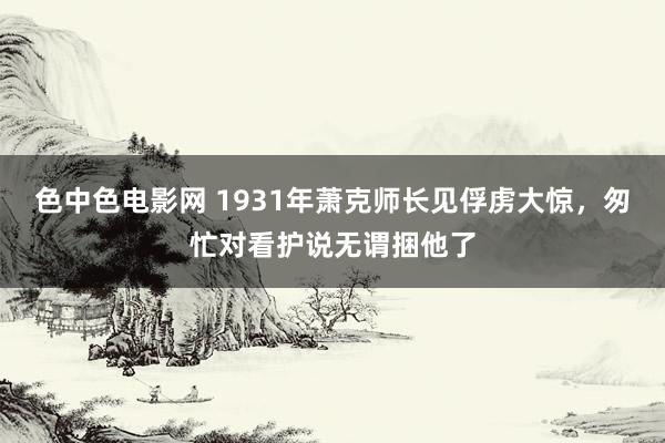 色中色电影网 1931年萧克师长见俘虏大惊，匆忙对看护说无谓捆他了