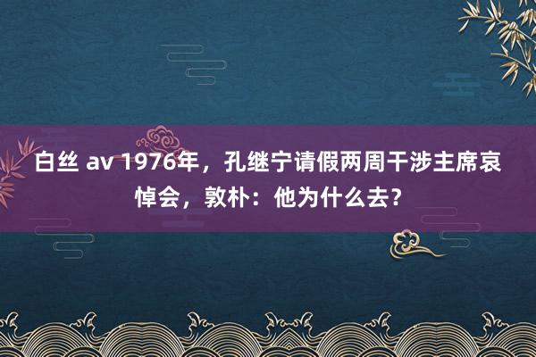 白丝 av 1976年，孔继宁请假两周干涉主席哀悼会，敦朴：他为什么去？