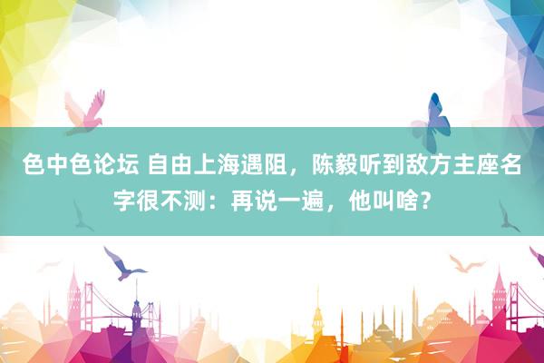 色中色论坛 自由上海遇阻，陈毅听到敌方主座名字很不测：再说一遍，他叫啥？