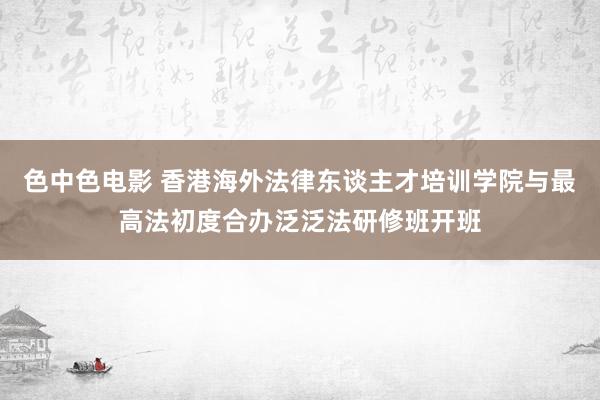 色中色电影 香港海外法律东谈主才培训学院与最高法初度合办泛泛法研修班开班