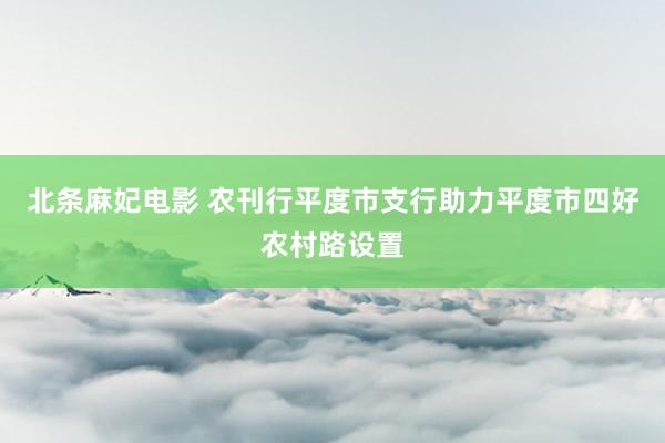 北条麻妃电影 农刊行平度市支行助力平度市四好农村路设置