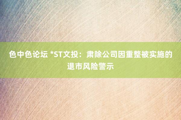 色中色论坛 *ST文投：肃除公司因重整被实施的退市风险警示