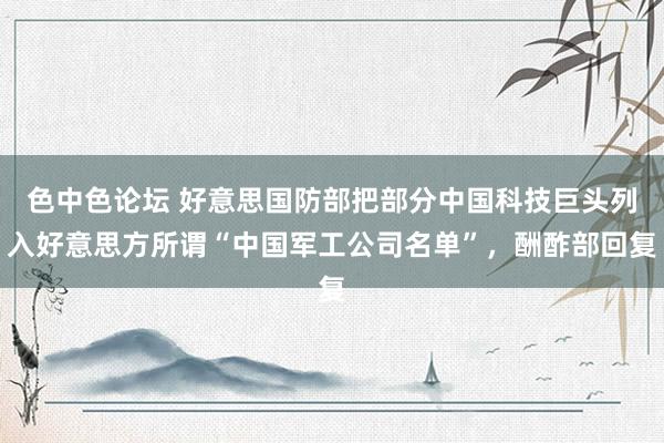 色中色论坛 好意思国防部把部分中国科技巨头列入好意思方所谓“中国军工公司名单”，酬酢部回复