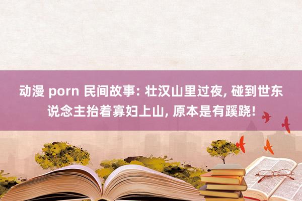 动漫 porn 民间故事: 壮汉山里过夜， 碰到世东说念主抬着寡妇上山， 原本是有蹊跷!