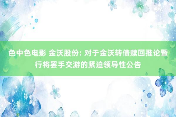 色中色电影 金沃股份: 对于金沃转债赎回推论暨行将罢手交游的紧迫领导性公告