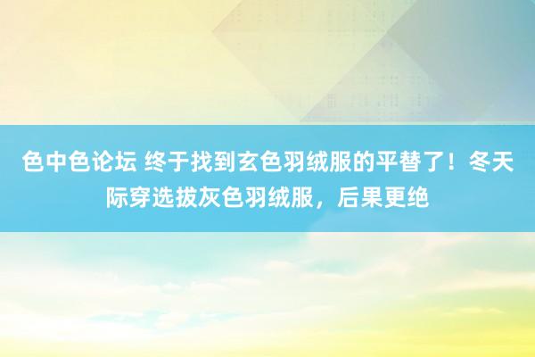 色中色论坛 终于找到玄色羽绒服的平替了！冬天际穿选拔灰色羽绒服，后果更绝