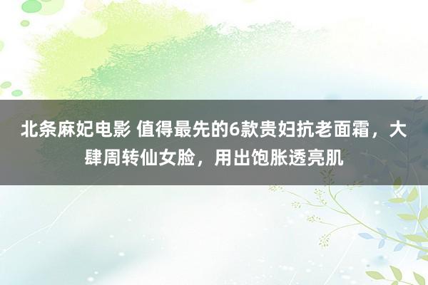 北条麻妃电影 值得最先的6款贵妇抗老面霜，大肆周转仙女脸，用出饱胀透亮肌