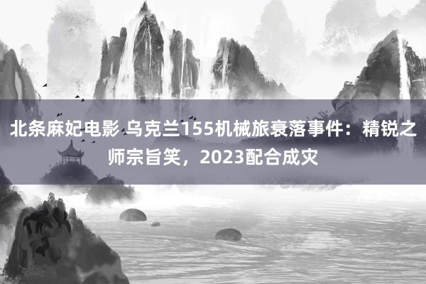 北条麻妃电影 乌克兰155机械旅衰落事件：精锐之师宗旨笑，2023配合成灾