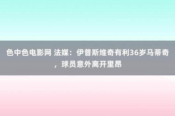 色中色电影网 法媒：伊普斯维奇有利36岁马蒂奇，球员意外离开里昂