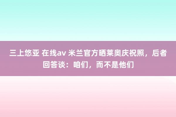 三上悠亚 在线av 米兰官方晒莱奥庆祝照，后者回答谈：咱们，而不是他们