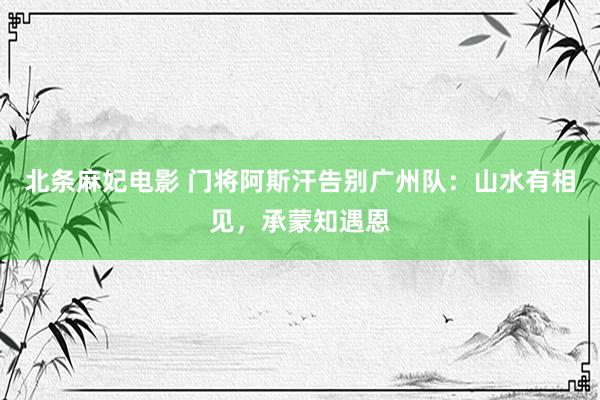 北条麻妃电影 门将阿斯汗告别广州队：山水有相见，承蒙知遇恩