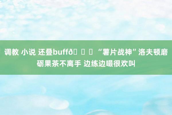 调教 小说 还叠buff😂“薯片战神”洛夫顿磨砺果茶不离手 边练边嘬很欢叫