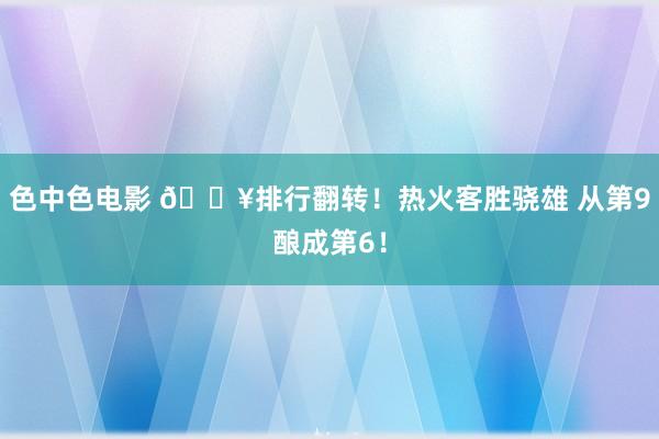 色中色电影 🔥排行翻转！热火客胜骁雄 从第9酿成第6！