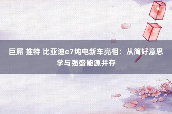 巨屌 推特 比亚迪e7纯电新车亮相：从简好意思学与强盛能源并存