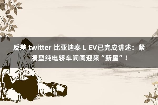 反差 twitter 比亚迪秦 L EV已完成讲述：紧凑型纯电轿车阛阓迎来“新星”！