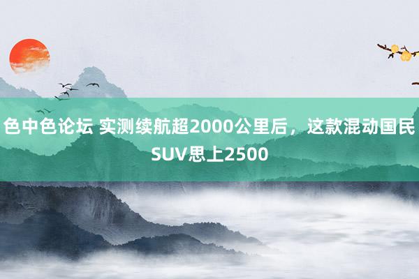 色中色论坛 实测续航超2000公里后，这款混动国民SUV思上2500