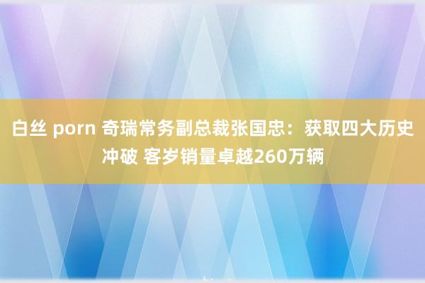 白丝 porn 奇瑞常务副总裁张国忠：获取四大历史冲破 客岁销量卓越260万辆