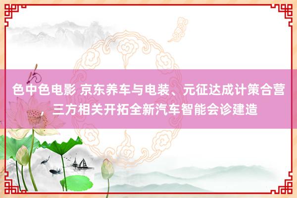 色中色电影 京东养车与电装、元征达成计策合营，三方相关开拓全新汽车智能会诊建造