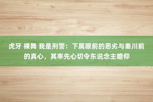 虎牙 裸舞 我是刑警：下属眼前的恶劣与秦川前的真心，其率先心切令东说念主瞻仰