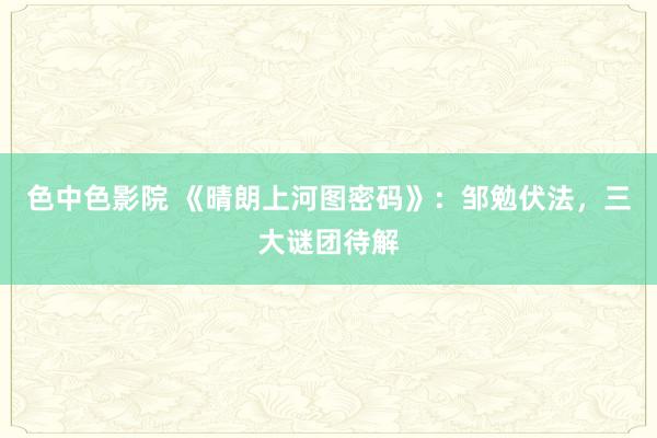 色中色影院 《晴朗上河图密码》：邹勉伏法，三大谜团待解