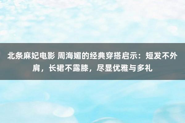 北条麻妃电影 周海媚的经典穿搭启示：短发不外肩，长裙不露膝，尽显优雅与多礼