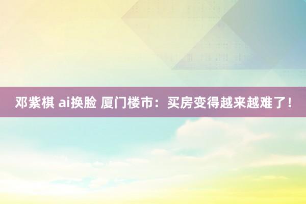 邓紫棋 ai换脸 厦门楼市：买房变得越来越难了！