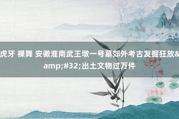 虎牙 裸舞 安徽淮南武王墩一号墓郊外考古发掘狂放&#32;出土文物过万件