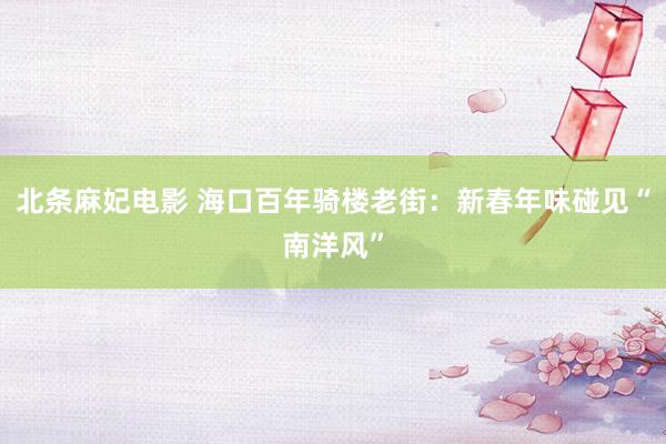 北条麻妃电影 海口百年骑楼老街：新春年味碰见“南洋风”