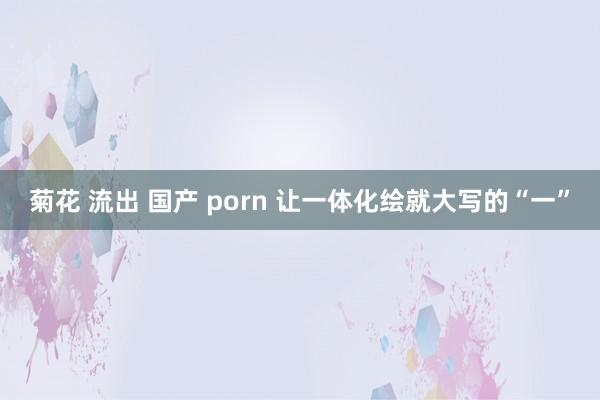 菊花 流出 国产 porn 让一体化绘就大写的“一”