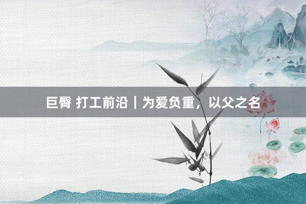 巨臀 打工前沿｜为爱负重，以父之名